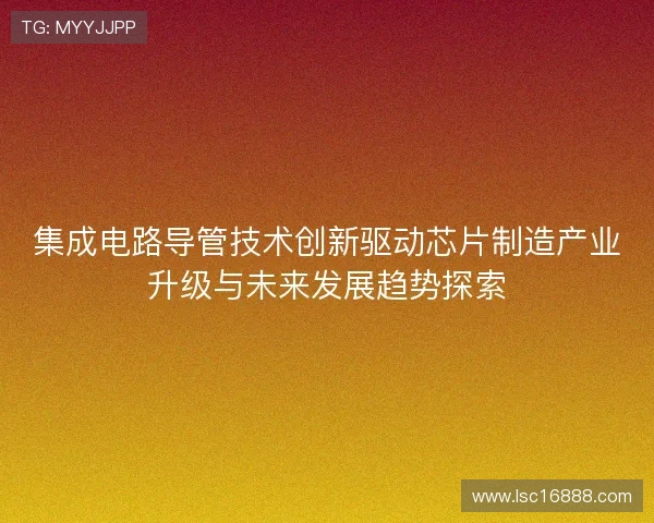 集成电路导管技术创新驱动芯片制造产业升级与未来发展趋势探索 集成电路导管技术创新驱动芯片制造产业升级与未来发展趋势探索